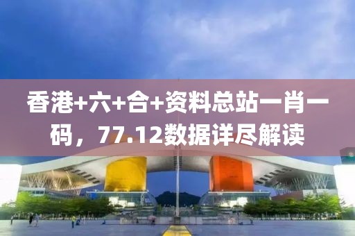 香港+六+合+资料总站一肖一码，77.12数据详尽解读
