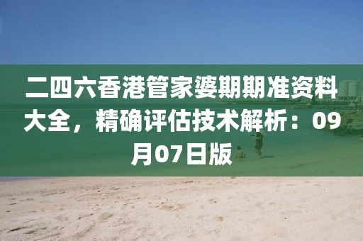 二四六香港管家婆期期准资料大全，精确评估技术解析：09月07日版