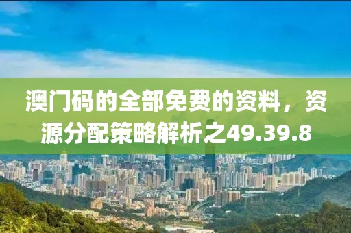 澳门码的全部免费的资料，资源分配策略解析之49.39.8