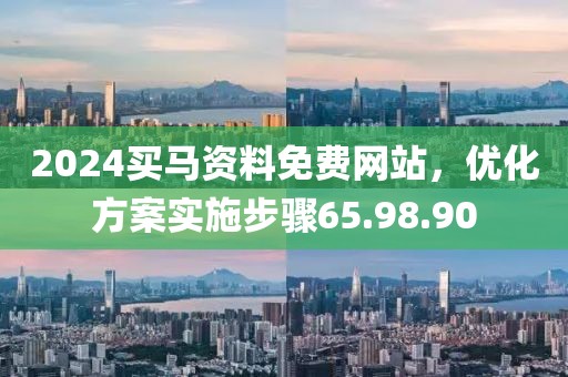 2024买马资料免费网站，优化方案实施步骤65.98.90