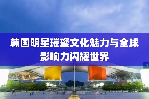 韩国明星璀璨文化魅力与全球影响力闪耀世界