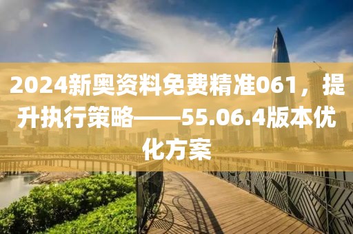2024新奥资料免费精准061，提升执行策略——55.06.4版本优化方案