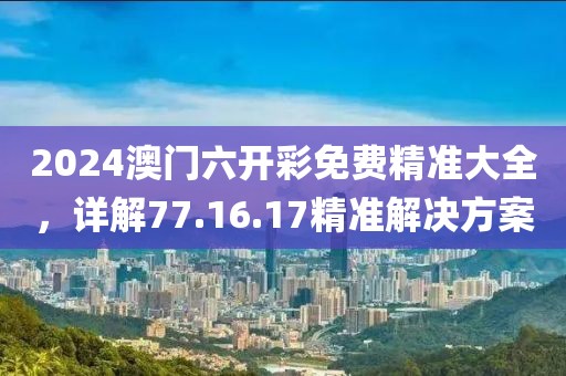 2024澳门六开彩免费精准大全，详解77.16.17精准解决方案