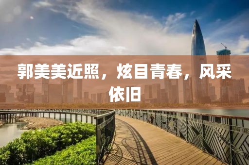 郭美美近照，炫目青春，风采依旧