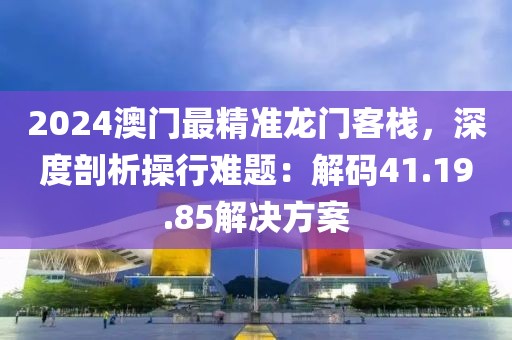 2024澳门最精准龙门客栈，深度剖析操行难题：解码41.19.85解决方案