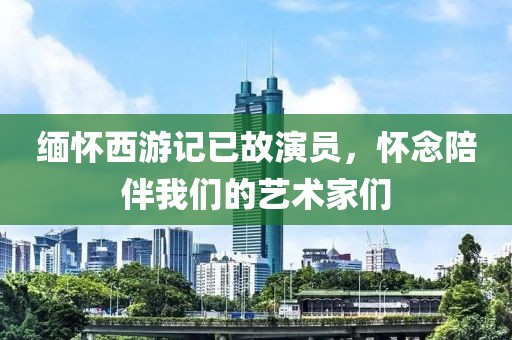 缅怀西游记已故演员，怀念陪伴我们的艺术家们
