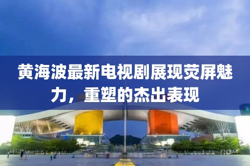 黄海波最新电视剧展现荧屏魅力，重塑的杰出表现