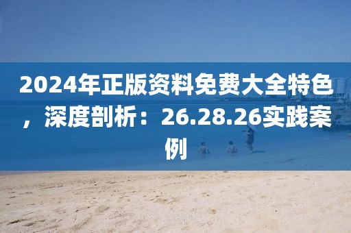 2024年正版资料免费大全特色，深度剖析：26.28.26实践案例