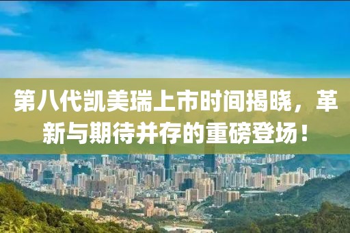 第八代凯美瑞上市时间揭晓，革新与期待并存的重磅登场！