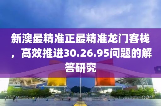 新澳最精准正最精准龙门客栈，高效推进30.26.95问题的解答研究
