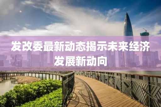 发改委最新动态揭示未来经济发展新动向