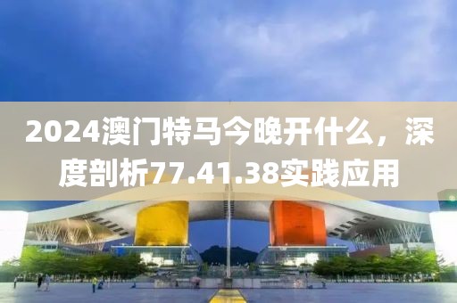 2024澳门特马今晚开什么，深度剖析77.41.38实践应用