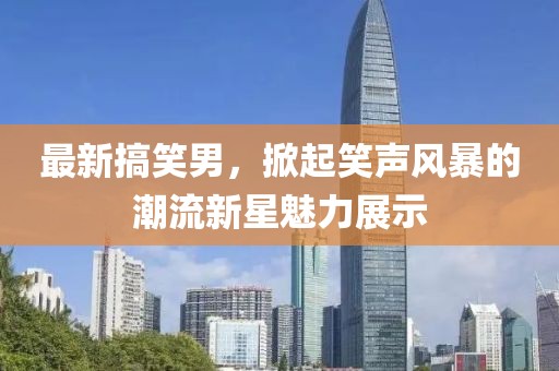 最新搞笑男，掀起笑声风暴的潮流新星魅力展示