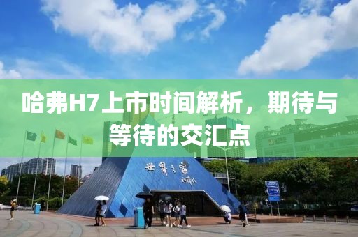 哈弗H7上市时间解析，期待与等待的交汇点