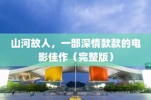 山河故人，一部深情款款的电影佳作（完整版）