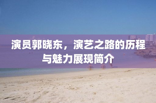 演员郭晓东，演艺之路的历程与魅力展现简介