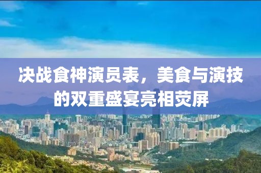 决战食神演员表，美食与演技的双重盛宴亮相荧屏