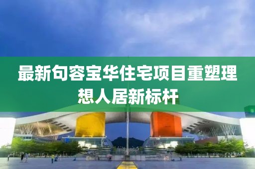 最新句容宝华住宅项目重塑理想人居新标杆