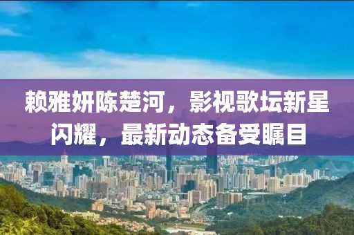 赖雅妍陈楚河，影视歌坛新星闪耀，最新动态备受瞩目