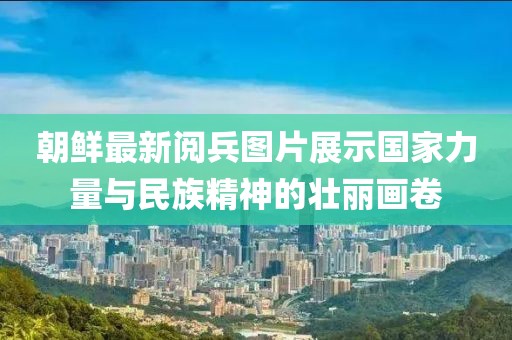 朝鲜最新阅兵图片展示国家力量与民族精神的壮丽画卷