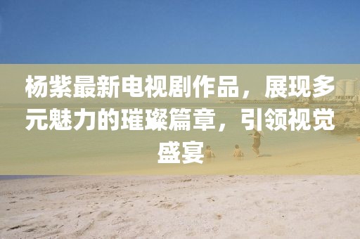 杨紫最新电视剧作品，展现多元魅力的璀璨篇章，引领视觉盛宴