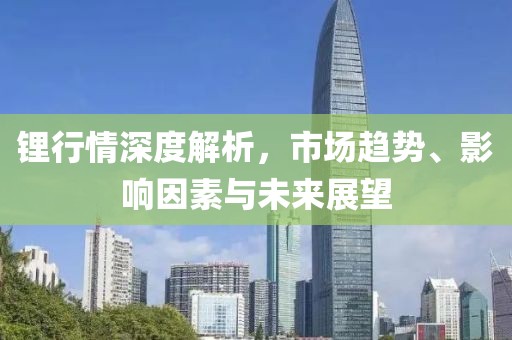锂行情深度解析，市场趋势、影响因素与未来展望