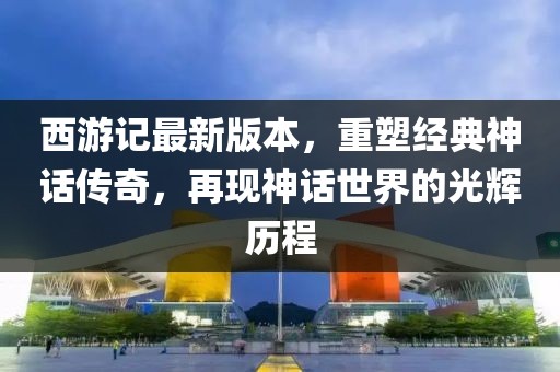 西游记最新版本，重塑经典神话传奇，再现神话世界的光辉历程