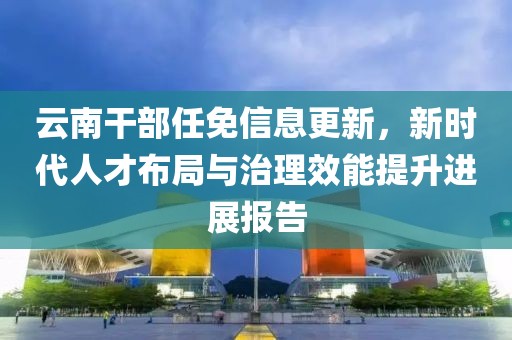 云南干部任免信息更新，新时代人才布局与治理效能提升进展报告