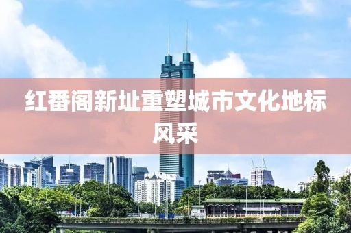 红番阁新址重塑城市文化地标风采