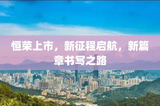 恒荣上市，新征程启航，新篇章书写之路