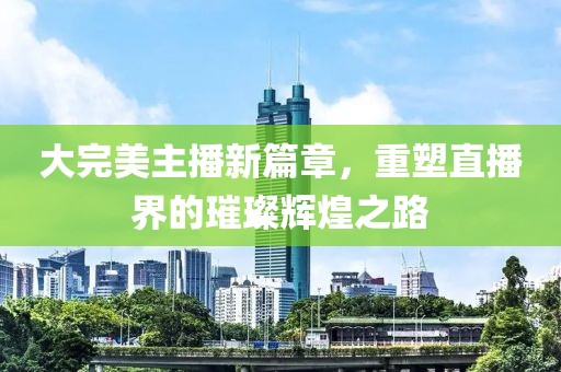 大完美主播新篇章，重塑直播界的璀璨辉煌之路