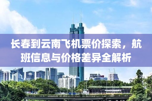 长春到云南飞机票价探索，航班信息与价格差异全解析