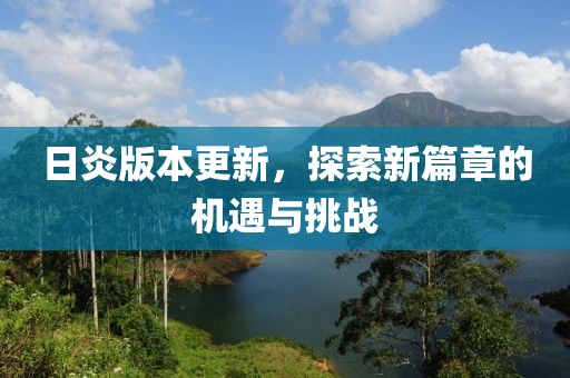 日炎版本更新，探索新篇章的机遇与挑战