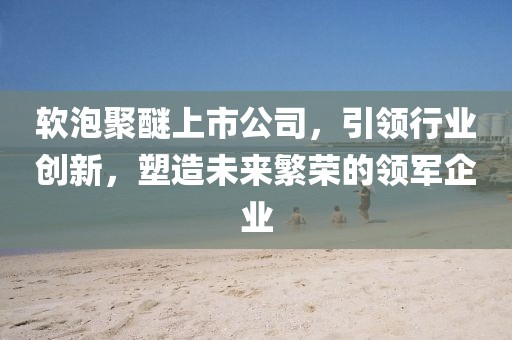 软泡聚醚上市公司，引领行业创新，塑造未来繁荣的领军企业
