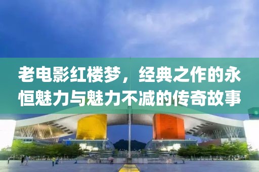 老电影红楼梦，经典之作的永恒魅力与魅力不减的传奇故事