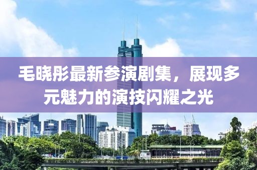 毛晓彤最新参演剧集，展现多元魅力的演技闪耀之光