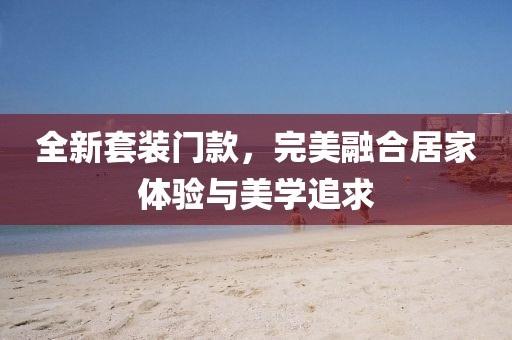 全新套装门款，完美融合居家体验与美学追求