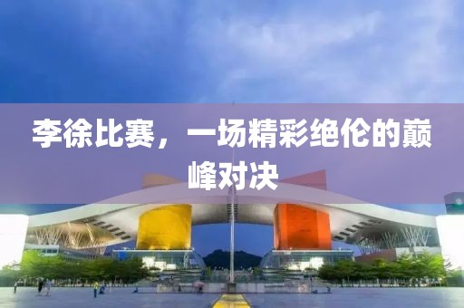 李徐比赛，一场精彩绝伦的巅峰对决