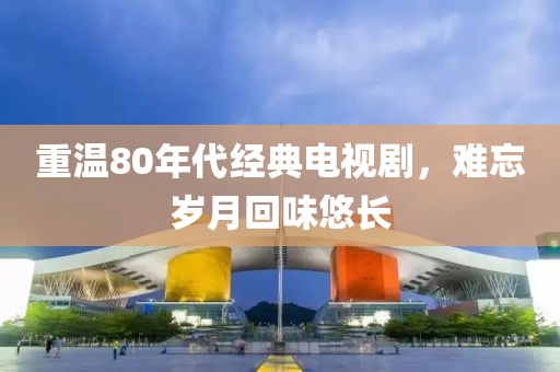 重温80年代经典电视剧，难忘岁月回味悠长