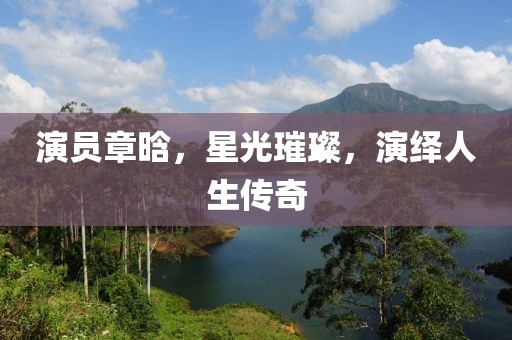演员章晗，星光璀璨，演绎人生传奇