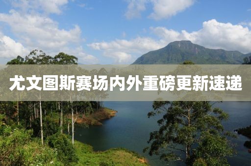 尤文图斯赛场内外重磅更新速递