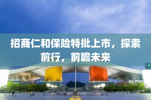 招商仁和保险特批上市，探索前行，前瞻未来