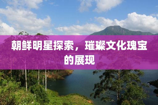 朝鲜明星探索，璀璨文化瑰宝的展现