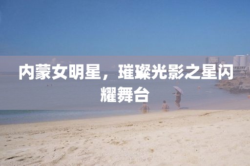 内蒙女明星，璀璨光影之星闪耀舞台
