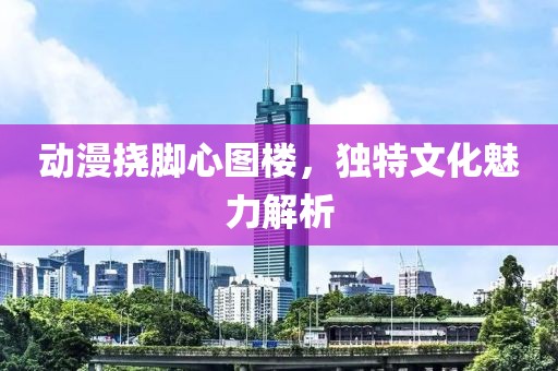 动漫挠脚心图楼，独特文化魅力解析