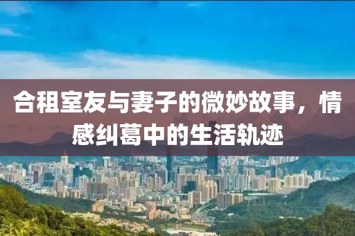 合租室友与妻子的微妙故事，情感纠葛中的生活轨迹