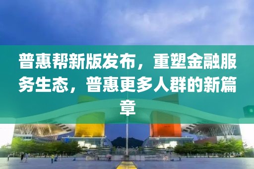普惠帮新版发布，重塑金融服务生态，普惠更多人群的新篇章