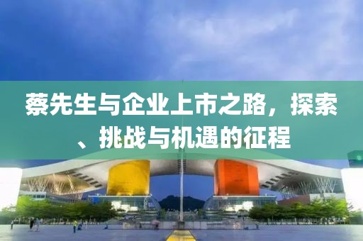 蔡先生与企业上市之路，探索、挑战与机遇的征程
