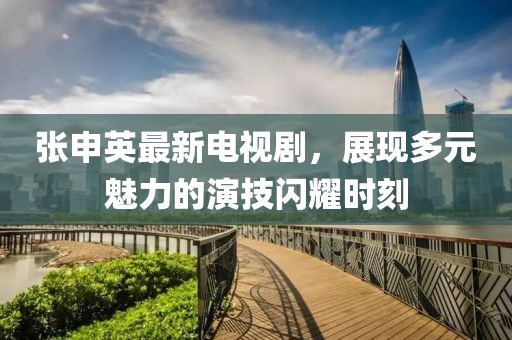 张申英最新电视剧，展现多元魅力的演技闪耀时刻