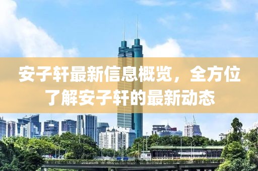 安子轩最新信息概览，全方位了解安子轩的最新动态